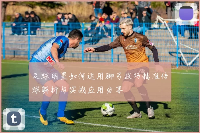 足球明星如何运用脚弓技巧精准传球解析与实战应用分享