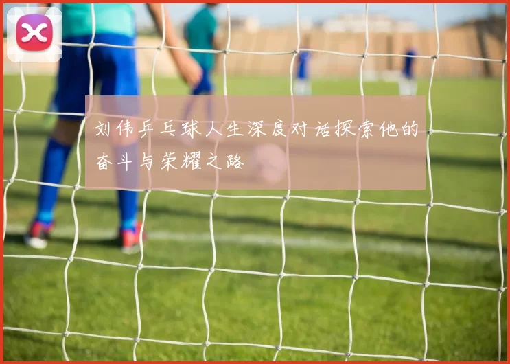 刘伟乒乓球人生深度对话探索他的奋斗与荣耀之路