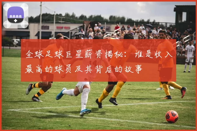 全球足球巨星薪资揭秘：谁是收入最高的球员及其背后的故事