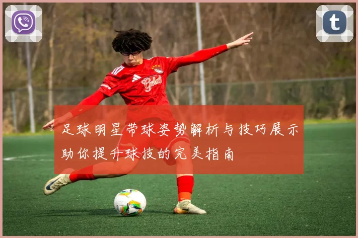 足球明星带球姿势解析与技巧展示助你提升球技的完美指南