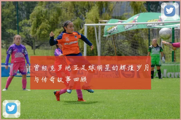 曾经克罗地亚足球明星的辉煌岁月与传奇故事回顾