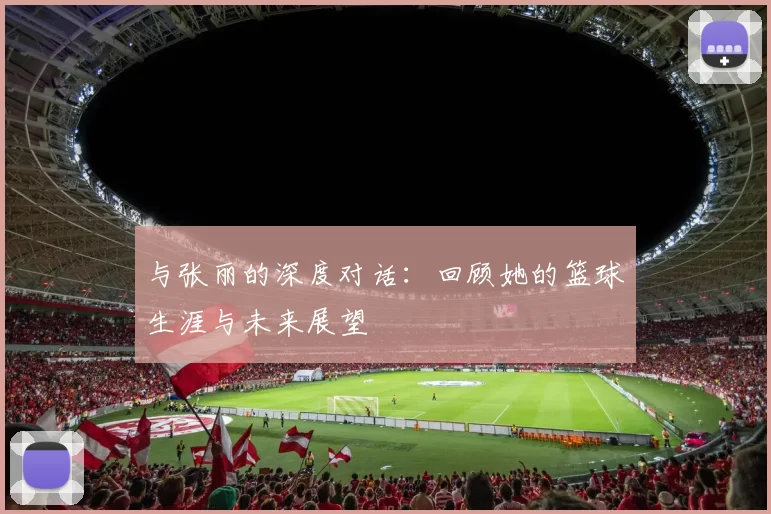 与张丽的深度对话：回顾她的篮球生涯与未来展望