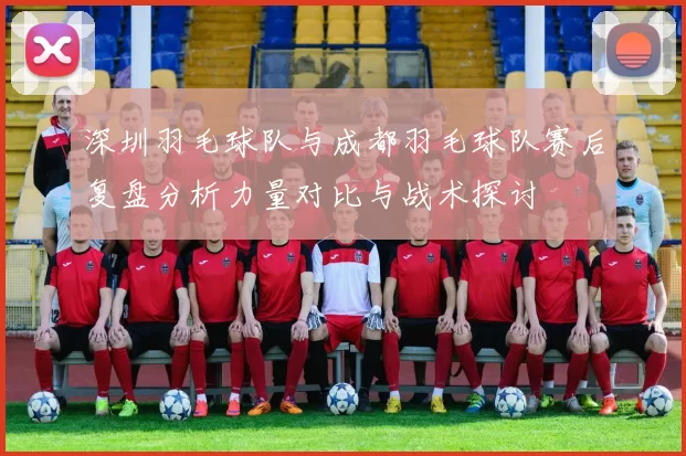 深圳羽毛球队与成都羽毛球队赛后复盘分析力量对比与战术探讨