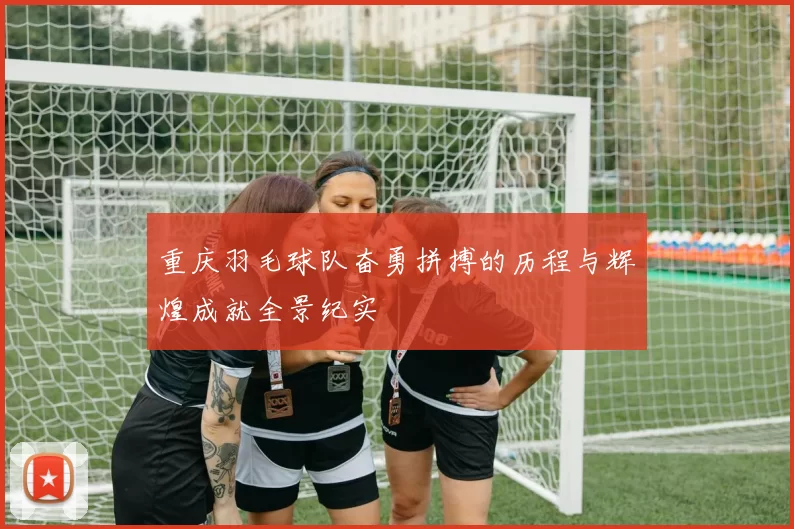 重庆羽毛球队奋勇拼搏的历程与辉煌成就全景纪实