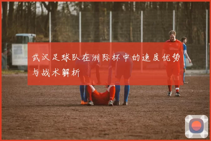 武汉足球队在洲际杯中的速度优势与战术解析